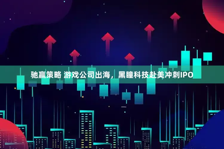 驰赢策略 游戏公司出海，黑瞳科技赴美冲刺IPO