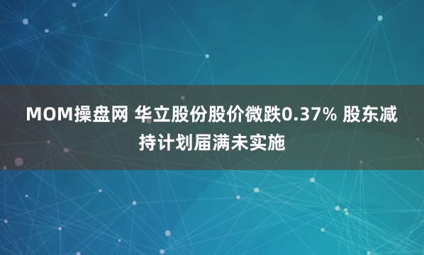 MOM操盘网 华立股份股价微跌0.37% 股东减持计划届满未实施