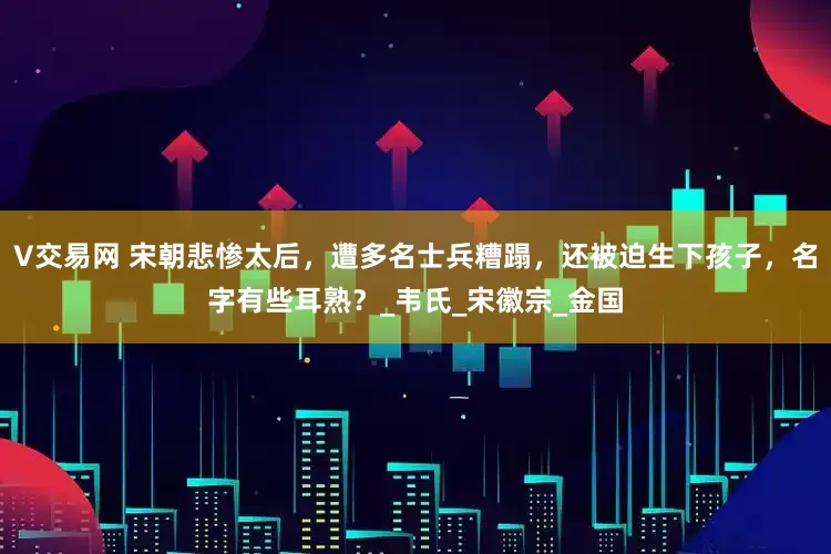 V交易网 宋朝悲惨太后，遭多名士兵糟蹋，还被迫生下孩子，名字有些耳熟？_韦氏_宋徽宗_金国