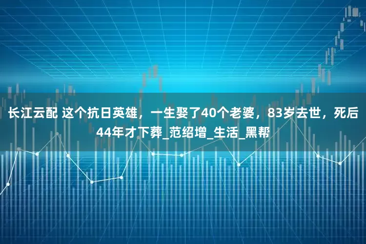 长江云配 这个抗日英雄，一生娶了40个老婆，83岁去世，死后44年才下葬_范绍增_生活_黑帮