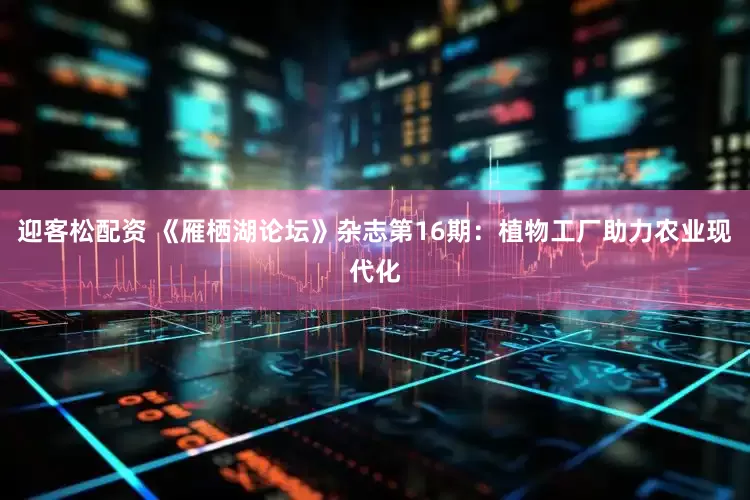 迎客松配资 《雁栖湖论坛》杂志第16期：植物工厂助力农业现代化