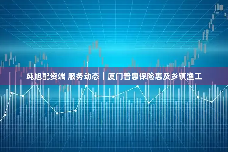 纯旭配资端 服务动态｜厦门普惠保险惠及乡镇渔工