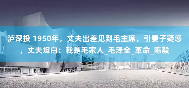 泸深投 1950年，丈夫出差见到毛主席，引妻子疑惑，丈夫坦白：我是毛家人_毛泽全_革命_陈毅