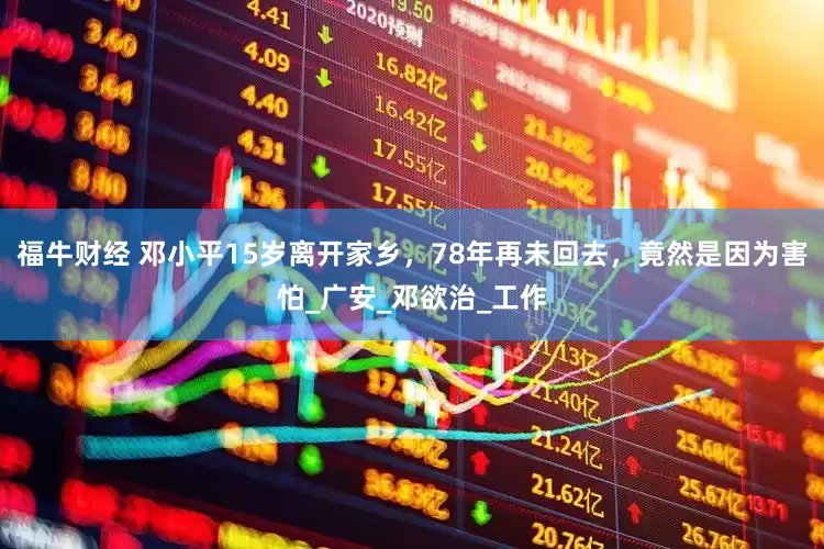 福牛财经 邓小平15岁离开家乡，78年再未回去，竟然是因为害怕_广安_邓欲治_工作
