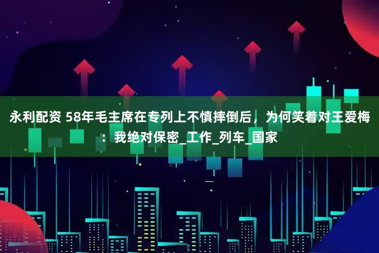 永利配资 58年毛主席在专列上不慎摔倒后，为何笑着对王爱梅：我绝对保密_工作_列车_国家