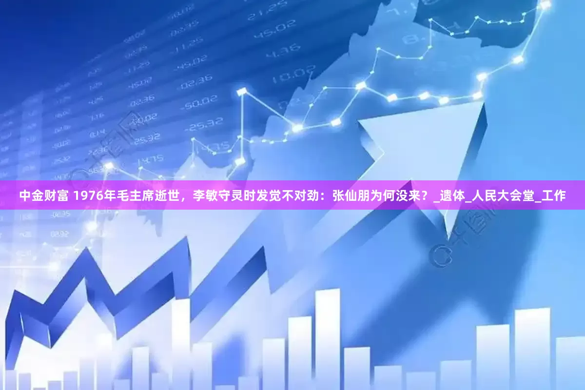 中金财富 1976年毛主席逝世，李敏守灵时发觉不对劲：张仙朋为何没来？_遗体_人民大会堂_工作