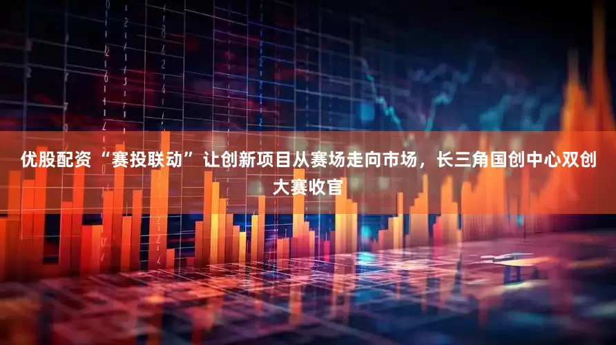 优股配资 “赛投联动” 让创新项目从赛场走向市场，长三角国创中心双创大赛收官