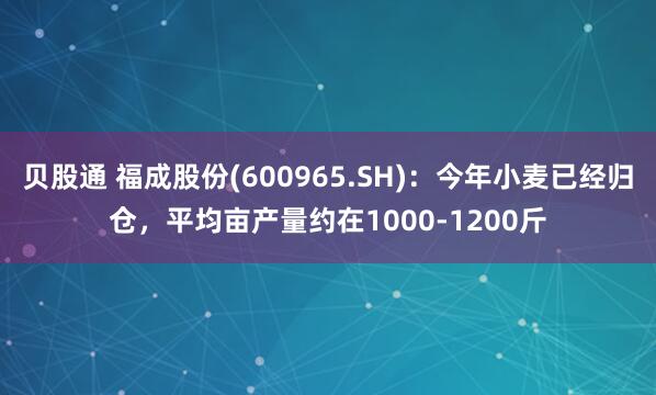 贝股通 福成股份(600965.SH)：今年小麦已经归仓，平均亩产量约在1000-1200斤