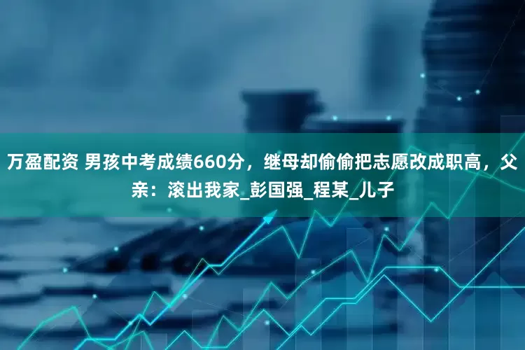 万盈配资 男孩中考成绩660分，继母却偷偷把志愿改成职高，父亲：滚出我家_彭国强_程某_儿子
