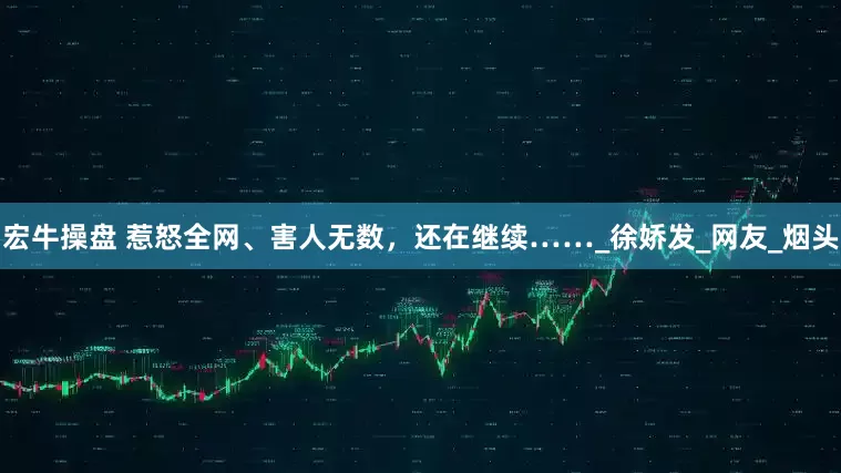 宏牛操盘 惹怒全网、害人无数，还在继续……_徐娇发_网友_烟头