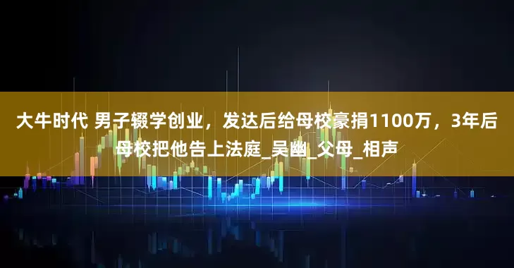大牛时代 男子辍学创业，发达后给母校豪捐1100万，3年后母校把他告上法庭_吴幽_父母_相声