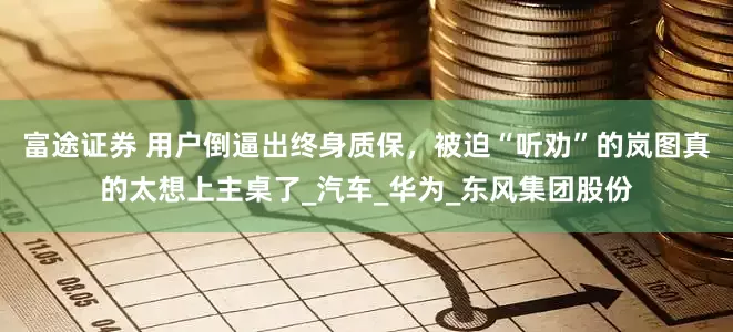 富途证券 用户倒逼出终身质保，被迫“听劝”的岚图真的太想上主桌了_汽车_华为_东风集团股份