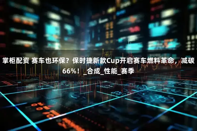 掌柜配资 赛车也环保？保时捷新款Cup开启赛车燃料革命，减碳66%！_合成_性能_赛季