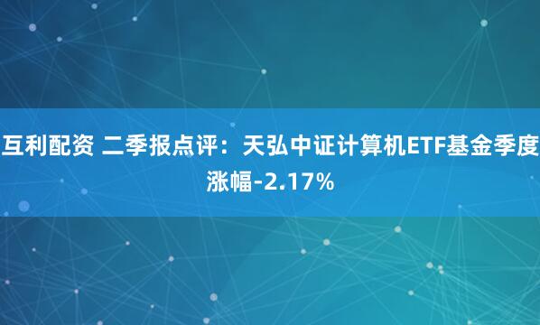 互利配资 二季报点评：天弘中证计算机ETF基金季度涨幅-2.17%