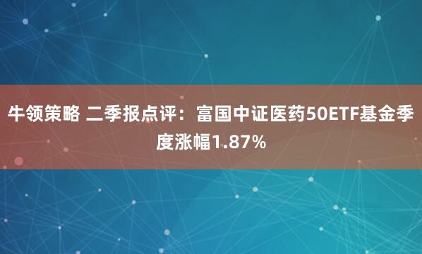 牛领策略 二季报点评：富国中证医药50ETF基金季度涨幅1.87%