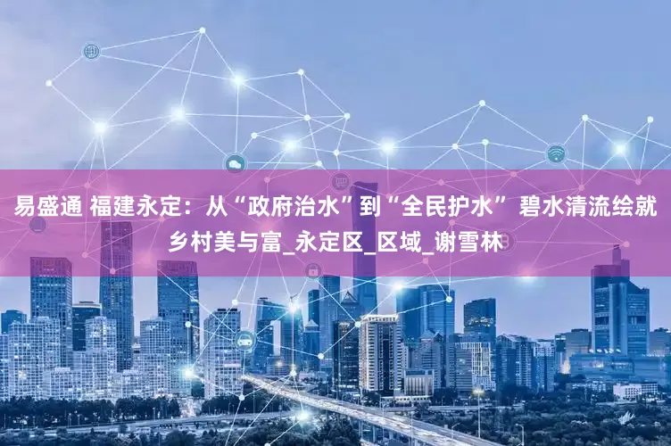 易盛通 福建永定：从“政府治水”到“全民护水” 碧水清流绘就乡村美与富_永定区_区域_谢雪林