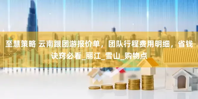 至慧策略 云南跟团游报价单，团队行程费用明细，省钱诀窍必看_丽江_雪山_购物点