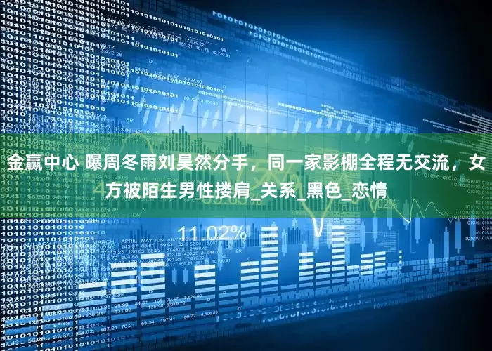 金赢中心 曝周冬雨刘昊然分手，同一家影棚全程无交流，女方被陌生男性搂肩_关系_黑色_恋情
