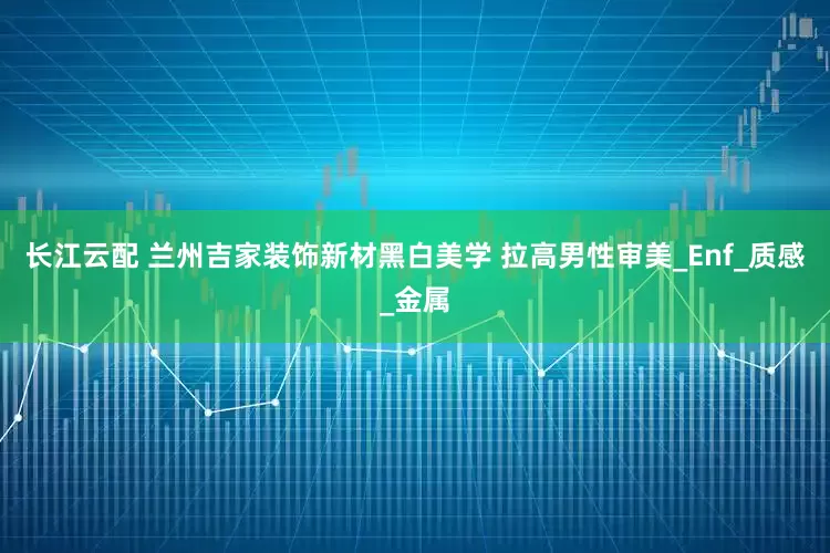 长江云配 兰州吉家装饰新材黑白美学 拉高男性审美_Enf_质感_金属