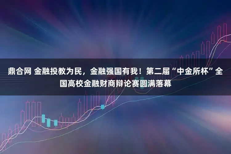 鼎合网 金融投教为民，金融强国有我！第二届“中金所杯”全国高校金融财商辩论赛圆满落幕