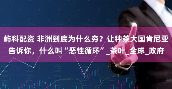屿科配资 非洲到底为什么穷？让种茶大国肯尼亚告诉你，什么叫“恶性循环”_茶叶_全球_政府