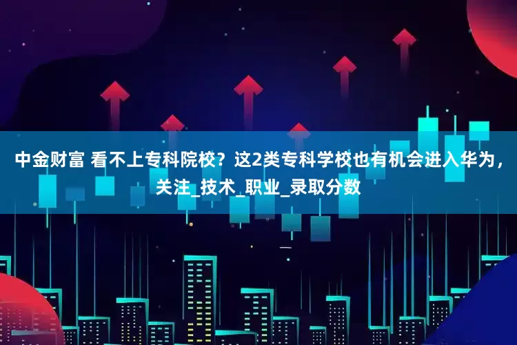 中金财富 看不上专科院校？这2类专科学校也有机会进入华为，关注_技术_职业_录取分数