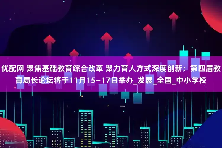 优配网 聚焦基础教育综合改革 聚力育人方式深度创新：第四届教育局长论坛将于11月15—17日举办_发展_全国_中小学校