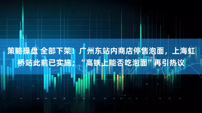 策略操盘 全部下架！广州东站内商店停售泡面，上海虹桥站此前已实施；“高铁上能否吃泡面”再引热议
