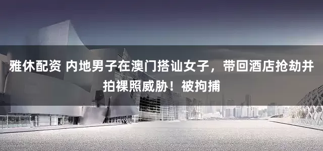 雅休配资 内地男子在澳门搭讪女子，带回酒店抢劫并拍裸照威胁！被拘捕