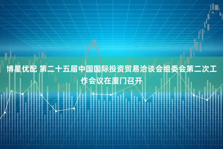 博星优配 第二十五届中国国际投资贸易洽谈会组委会第二次工作会议在厦门召开