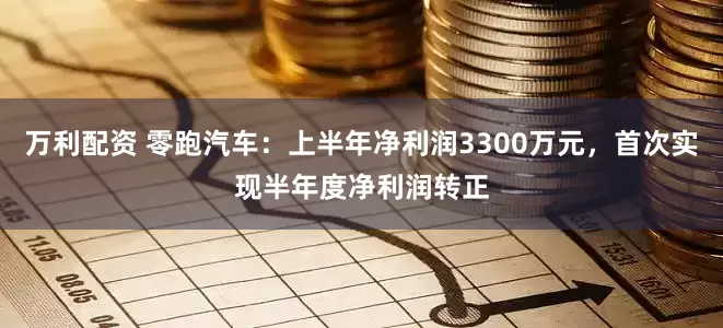 万利配资 零跑汽车：上半年净利润3300万元，首次实现半年度净利润转正